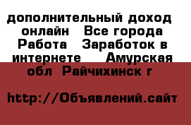 дополнительный доход  онлайн - Все города Работа » Заработок в интернете   . Амурская обл.,Райчихинск г.